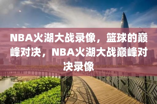 NBA火湖大战录像，篮球的巅峰对决，NBA火湖大战巅峰对决录像