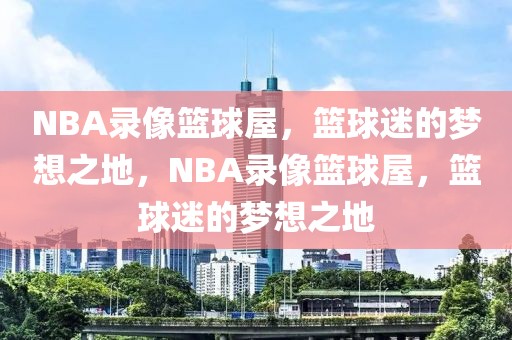 NBA录像篮球屋，篮球迷的梦想之地，NBA录像篮球屋，篮球迷的梦想之地