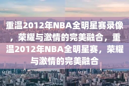 重温2012年NBA全明星赛录像，荣耀与激情的完美融合，重温2012年NBA全明星赛，荣耀与激情的完美融合