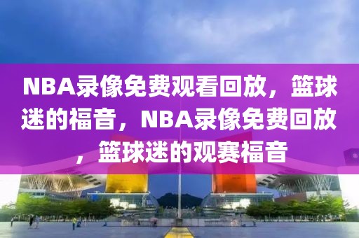 NBA录像免费观看回放，篮球迷的福音，NBA录像免费回放，篮球迷的观赛福音