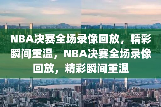 NBA决赛全场录像回放，精彩瞬间重温，NBA决赛全场录像回放，精彩瞬间重温