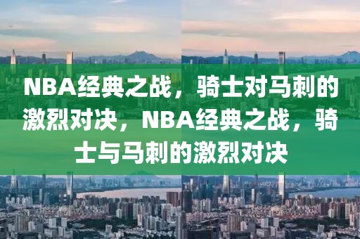 NBA经典之战，骑士对马刺的激烈对决，NBA经典之战，骑士与马刺的激烈对决