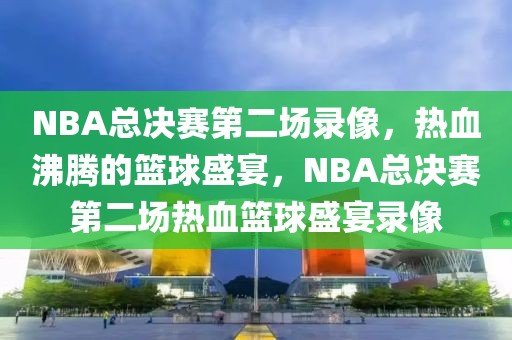 NBA总决赛第二场录像，热血沸腾的篮球盛宴，NBA总决赛第二场热血篮球盛宴录像