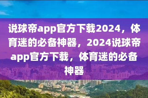 说球帝app官方下载2024，体育迷的必备神器，2024说球帝app官方下载，体育迷的必备神器