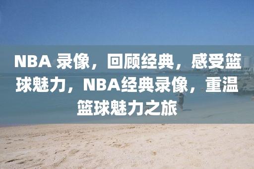 NBA 录像，回顾经典，感受篮球魅力，NBA经典录像，重温篮球魅力之旅