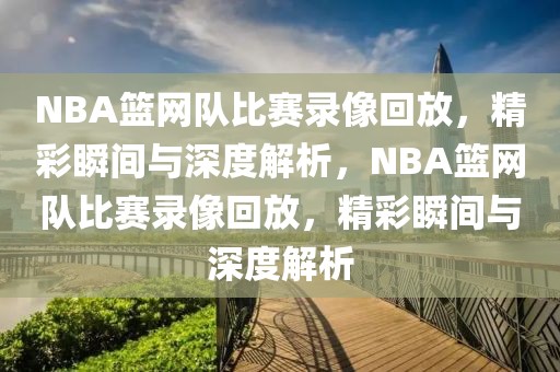 NBA篮网队比赛录像回放，精彩瞬间与深度解析，NBA篮网队比赛录像回放，精彩瞬间与深度解析