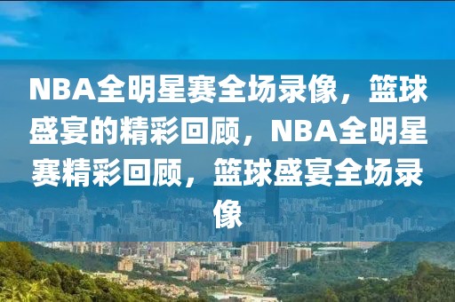 NBA全明星赛全场录像，篮球盛宴的精彩回顾，NBA全明星赛精彩回顾，篮球盛宴全场录像