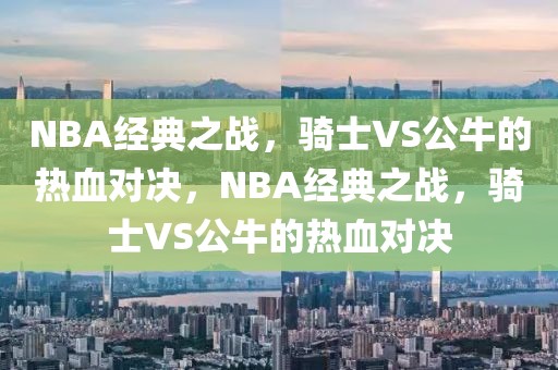 NBA经典之战，骑士VS公牛的热血对决，NBA经典之战，骑士VS公牛的热血对决