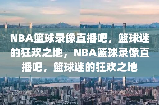 NBA篮球录像直播吧，篮球迷的狂欢之地，NBA篮球录像直播吧，篮球迷的狂欢之地