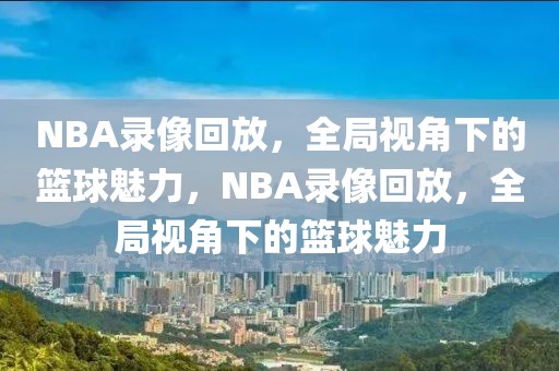 NBA录像回放，全局视角下的篮球魅力，NBA录像回放，全局视角下的篮球魅力