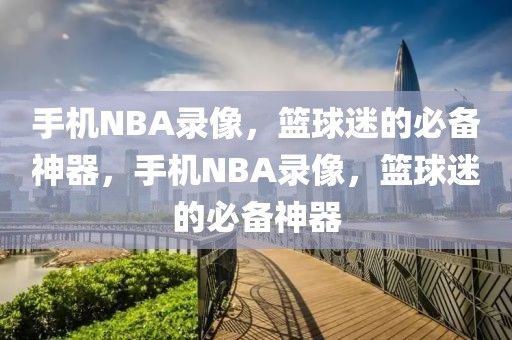 手机NBA录像，篮球迷的必备神器，手机NBA录像，篮球迷的必备神器