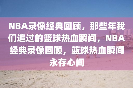 NBA录像经典回顾，那些年我们追过的篮球热血瞬间，NBA经典录像回顾，篮球热血瞬间永存心间