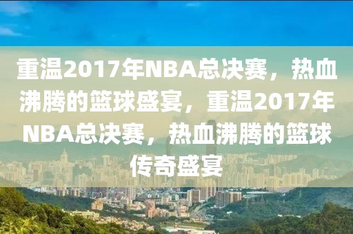 重温2017年NBA总决赛，热血沸腾的篮球盛宴，重温2017年NBA总决赛，热血沸腾的篮球传奇盛宴