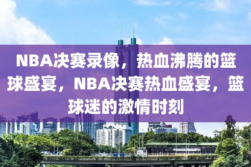 NBA决赛录像，热血沸腾的篮球盛宴，NBA决赛热血盛宴，篮球迷的激情时刻