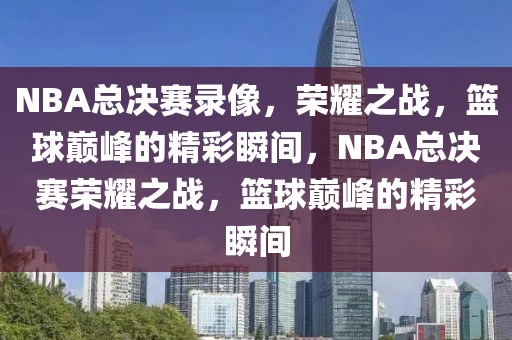 NBA总决赛录像，荣耀之战，篮球巅峰的精彩瞬间，NBA总决赛荣耀之战，篮球巅峰的精彩瞬间