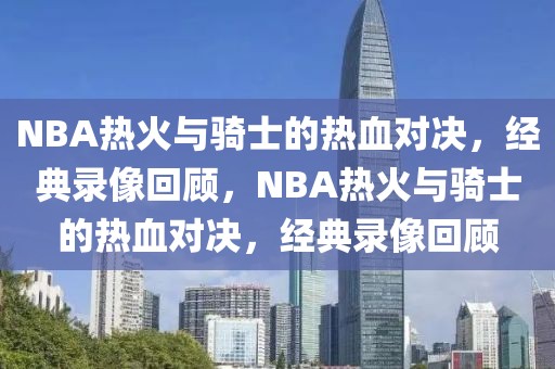 NBA热火与骑士的热血对决，经典录像回顾，NBA热火与骑士的热血对决，经典录像回顾