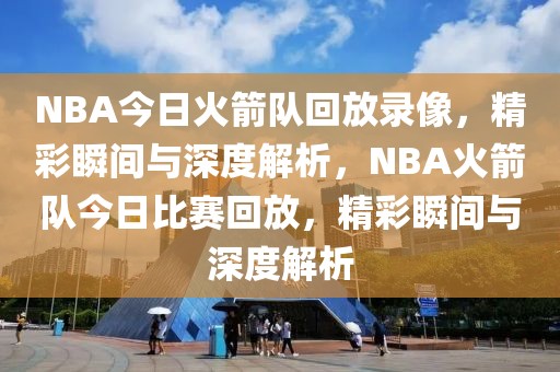 NBA今日火箭队回放录像，精彩瞬间与深度解析，NBA火箭队今日比赛回放，精彩瞬间与深度解析