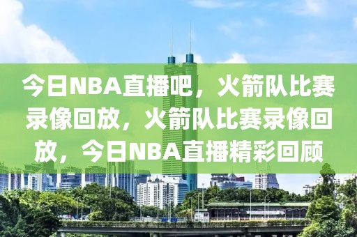 今日NBA直播吧，火箭队比赛录像回放，火箭队比赛录像回放，今日NBA直播精彩回顾