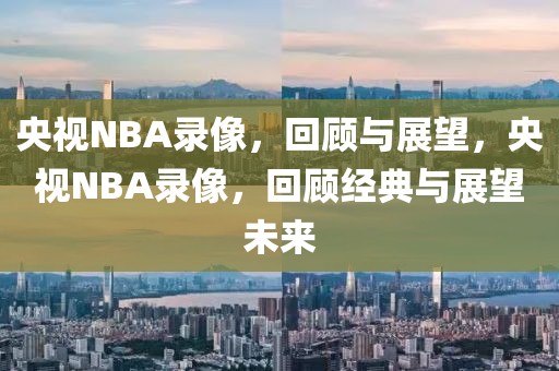 央视NBA录像，回顾与展望，央视NBA录像，回顾经典与展望未来