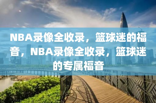 NBA录像全收录，篮球迷的福音，NBA录像全收录，篮球迷的专属福音