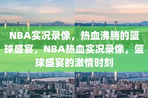 NBA实况录像，热血沸腾的篮球盛宴，NBA热血实况录像，篮球盛宴的激情时刻