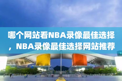 哪个网站看NBA录像最佳选择，NBA录像最佳选择网站推荐