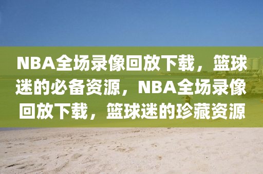 NBA全场录像回放下载，篮球迷的必备资源，NBA全场录像回放下载，篮球迷的珍藏资源