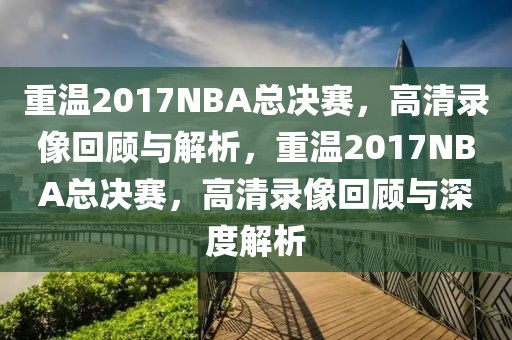 重温2017NBA总决赛，高清录像回顾与解析，重温2017NBA总决赛，高清录像回顾与深度解析