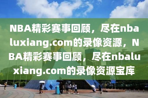 NBA精彩赛事回顾，尽在nbaluxiang.com的录像资源，NBA精彩赛事回顾，尽在nbaluxiang.com的录像资源宝库