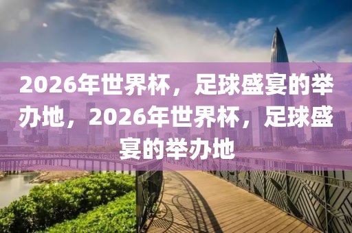 2026年世界杯，足球盛宴的举办地，2026年世界杯，足球盛宴的举办地