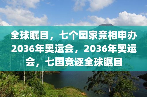 全球瞩目，七个国家竞相申办2036年奥运会，2036年奥运会，七国竞逐全球瞩目