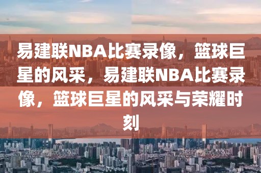 易建联NBA比赛录像，篮球巨星的风采，易建联NBA比赛录像，篮球巨星的风采与荣耀时刻