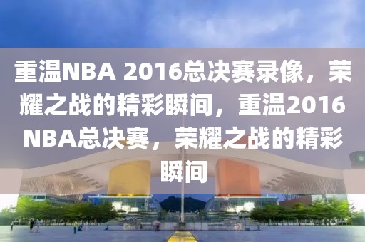 重温NBA 2016总决赛录像，荣耀之战的精彩瞬间，重温2016NBA总决赛，荣耀之战的精彩瞬间