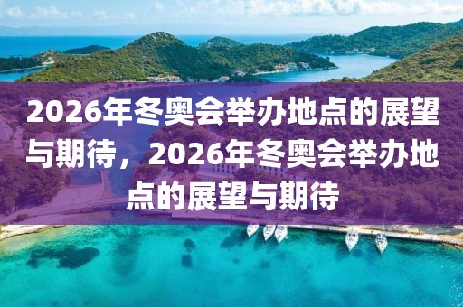 2026年冬奥会举办地点的展望与期待，2026年冬奥会举办地点的展望与期待