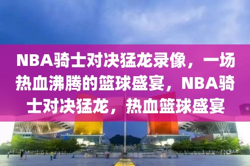 NBA骑士对决猛龙录像，一场热血沸腾的篮球盛宴，NBA骑士对决猛龙，热血篮球盛宴