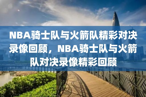 NBA骑士队与火箭队精彩对决录像回顾，NBA骑士队与火箭队对决录像精彩回顾