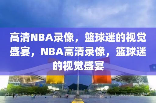 高清NBA录像，篮球迷的视觉盛宴，NBA高清录像，篮球迷的视觉盛宴