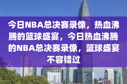 今日NBA总决赛录像，热血沸腾的篮球盛宴，今日热血沸腾的NBA总决赛录像，篮球盛宴不容错过