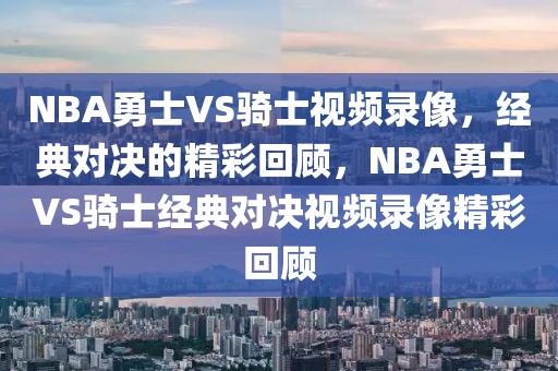 NBA勇士VS骑士视频录像，经典对决的精彩回顾，NBA勇士VS骑士经典对决视频录像精彩回顾