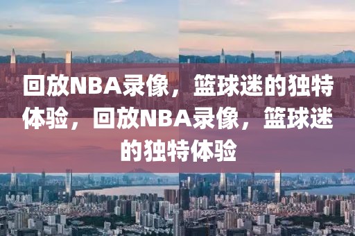 回放NBA录像，篮球迷的独特体验，回放NBA录像，篮球迷的独特体验