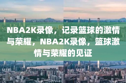 NBA2K录像，记录篮球的激情与荣耀，NBA2K录像，篮球激情与荣耀的见证