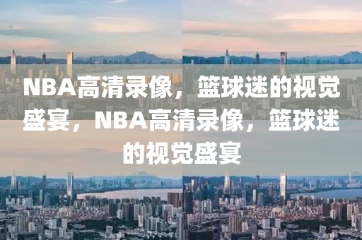 NBA高清录像，篮球迷的视觉盛宴，NBA高清录像，篮球迷的视觉盛宴