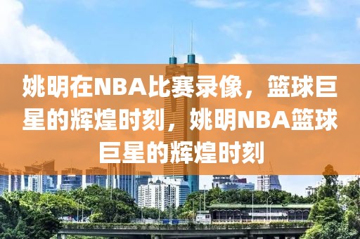 姚明在NBA比赛录像，篮球巨星的辉煌时刻，姚明NBA篮球巨星的辉煌时刻