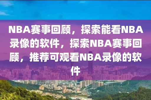 NBA赛事回顾，探索能看NBA录像的软件，探索NBA赛事回顾，推荐可观看NBA录像的软件