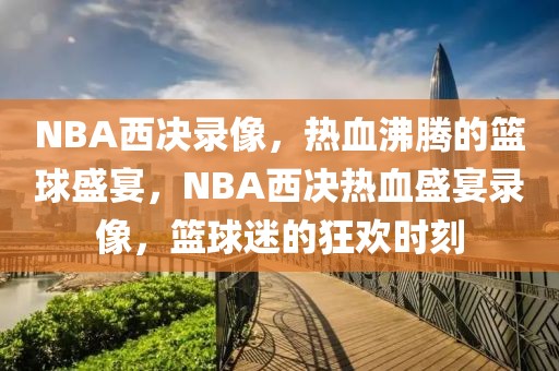 NBA西决录像，热血沸腾的篮球盛宴，NBA西决热血盛宴录像，篮球迷的狂欢时刻