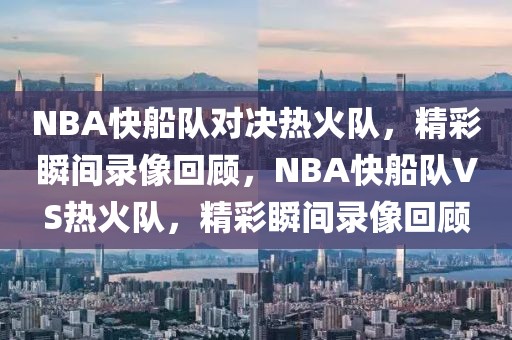 NBA快船队对决热火队，精彩瞬间录像回顾，NBA快船队VS热火队，精彩瞬间录像回顾