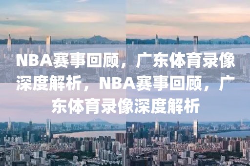 NBA赛事回顾，广东体育录像深度解析，NBA赛事回顾，广东体育录像深度解析