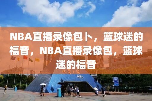 NBA直播录像包卜，篮球迷的福音，NBA直播录像包，篮球迷的福音