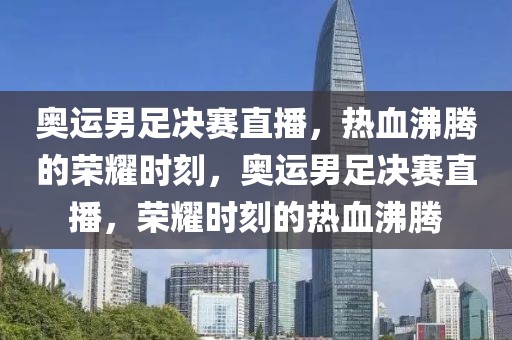 奥运男足决赛直播，热血沸腾的荣耀时刻，奥运男足决赛直播，荣耀时刻的热血沸腾