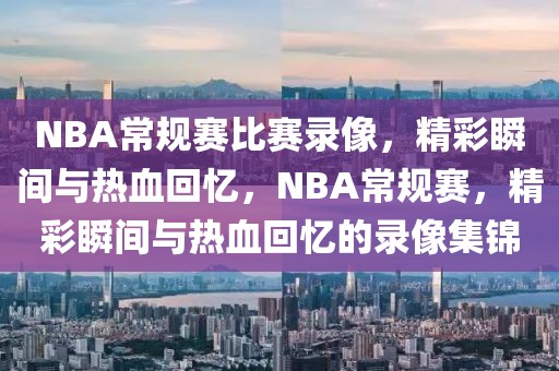 NBA常规赛比赛录像，精彩瞬间与热血回忆，NBA常规赛，精彩瞬间与热血回忆的录像集锦